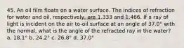 45. An oil film floats on a water surface. The indices of refraction for water and oil, respectively, are 1.333 and 1.466. If a ray of light is incident on the air to-oil surface at an angle of 37.0° with the normal, what is the angle of the refracted ray in the water? a. 18.1° b. 24.2° c. 26.8° d. 37.0°