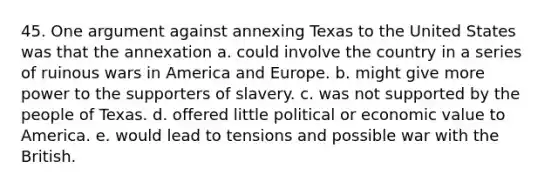 45. One argument against annexing Texas to the United States was that the annexation a. could involve the country in a series of ruinous wars in America and Europe. b. might give more power to the supporters of slavery. c. was not supported by the people of Texas. d. offered little political or economic value to America. e. would lead to tensions and possible war with the British.