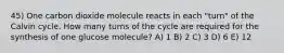 45) One carbon dioxide molecule reacts in each "turn" of the Calvin cycle. How many turns of the cycle are required for the synthesis of one glucose molecule? A) 1 B) 2 C) 3 D) 6 E) 12