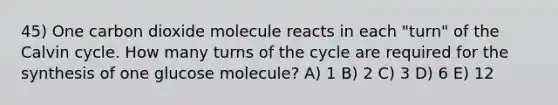 45) One carbon dioxide molecule reacts in each "turn" of the Calvin cycle. How many turns of the cycle are required for the synthesis of one glucose molecule? A) 1 B) 2 C) 3 D) 6 E) 12