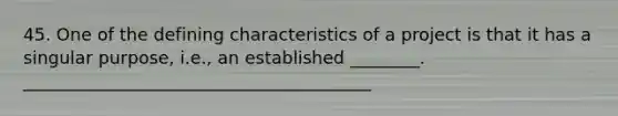 45. One of the defining characteristics of a project is that it has a singular purpose, i.e., an established ________. ________________________________________