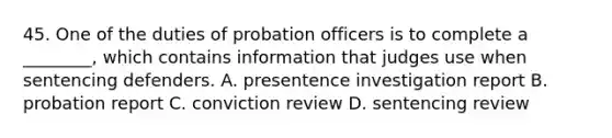 45. One of the duties of probation officers is to complete a ________, which contains information that judges use when sentencing defenders. A. presentence investigation report B. probation report C. conviction review D. sentencing review