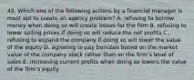 45. Which one of the following actions by a financial manager is most apt to create an agency problem? A. refusing to borrow money when doing so will create losses for the firm B. refusing to lower selling prices if doing so will reduce the net profits C. refusing to expand the company if doing so will lower the value of the equity D. agreeing to pay bonuses based on the market value of the company stock rather than on the firm's level of sales E. increasing current profits when doing so lowers the value of the firm's equity