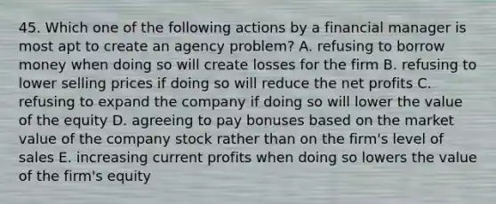 45. Which one of the following actions by a financial manager is most apt to create an agency problem? A. refusing to borrow money when doing so will create losses for the firm B. refusing to lower selling prices if doing so will reduce the net profits C. refusing to expand the company if doing so will lower the value of the equity D. agreeing to pay bonuses based on the market value of the company stock rather than on the firm's level of sales E. increasing current profits when doing so lowers the value of the firm's equity