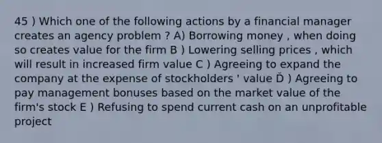 45 ) Which one of the following actions by a financial manager creates an <a href='https://www.questionai.com/knowledge/kMvYJcDLUo-agency-problem' class='anchor-knowledge'>agency problem</a> ? A) Borrowing money , when doing so creates value for the firm B ) Lowering selling prices , which will result in increased firm value C ) Agreeing to expand the company at the expense of stockholders ' value Ď ) Agreeing to pay management bonuses based on the market value of the firm's stock E ) Refusing to spend current cash on an unprofitable project