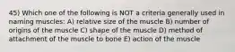 45) Which one of the following is NOT a criteria generally used in naming muscles: A) relative size of the muscle B) number of origins of the muscle C) shape of the muscle D) method of attachment of the muscle to bone E) action of the muscle