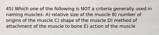 45) Which one of the following is NOT a criteria generally used in naming muscles: A) relative size of the muscle B) number of origins of the muscle C) shape of the muscle D) method of attachment of the muscle to bone E) action of the muscle