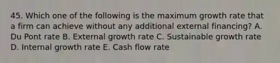 45. Which one of the following is the maximum growth rate that a firm can achieve without any additional external financing? A. Du Pont rate B. External growth rate C. Sustainable growth rate D. Internal growth rate E. Cash flow rate