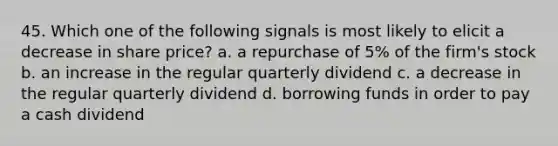 45. Which one of the following signals is most likely to elicit a decrease in share price? a. a repurchase of 5% of the firm's stock b. an increase in the regular quarterly dividend c. a decrease in the regular quarterly dividend d. borrowing funds in order to pay a cash dividend