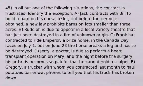 45) In all but one of the following situations, the contract is frustrated. Identify the exception. A) Jack contracts with Bill to build a barn on his one-acre lot, but before the permit is obtained, a new law prohibits barns on lots smaller than three acres. B) Rudolph is due to appear in a local variety theatre that has just been destroyed in a fire of unknown origin. C) Frank has contracted to ride Emperor, a prize horse, in the Canada Day races on July 1, but on June 28 the horse breaks a leg and has to be destroyed. D) Jerry, a doctor, is due to perform a heart transplant operation on Mary, and the night before the surgery his arthritis becomes so painful that he cannot hold a scalpel. E) Gregory, a trucker with whom you contracted last month to haul potatoes tomorrow, phones to tell you that his truck has broken down.