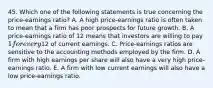 45. Which one of the following statements is true concerning the price-earnings ratio? A. A high price-earnings ratio is often taken to mean that a firm has poor prospects for future growth. B. A price-earnings ratio of 12 means that investors are willing to pay 1 for every12 of current earnings. C. Price-earnings ratios are sensitive to the accounting methods employed by the firm. D. A firm with high earnings per share will also have a very high price-earnings ratio. E. A firm with low current earnings will also have a low price-earnings ratio.