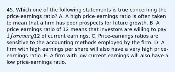 45. Which one of the following statements is true concerning the price-earnings ratio? A. A high price-earnings ratio is often taken to mean that a firm has poor prospects for future growth. B. A price-earnings ratio of 12 means that investors are willing to pay 1 for every12 of current earnings. C. Price-earnings ratios are sensitive to the accounting methods employed by the firm. D. A firm with high earnings per share will also have a very high price-earnings ratio. E. A firm with low current earnings will also have a low price-earnings ratio.