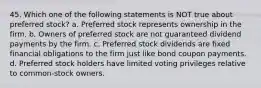 45. Which one of the following statements is NOT true about preferred stock? a. Preferred stock represents ownership in the firm. b. Owners of preferred stock are not guaranteed dividend payments by the firm. c. Preferred stock dividends are fixed financial obligations to the firm just like bond coupon payments. d. Preferred stock holders have limited voting privileges relative to common-stock owners.