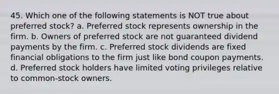 45. Which one of the following statements is NOT true about preferred stock? a. Preferred stock represents ownership in the firm. b. Owners of preferred stock are not guaranteed dividend payments by the firm. c. Preferred stock dividends are fixed financial obligations to the firm just like bond coupon payments. d. Preferred stock holders have limited voting privileges relative to common-stock owners.