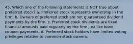 45. Which one of the following statements is NOT true about preferred stock? a. Preferred stock represents ownership in the firm. b. Owners of preferred stock are not guaranteed dividend payments by the firm. c. Preferred stock dividends are fixed financial amounts paid regularly by the firm just like bond coupon payments. d. Preferred stock holders have limited voting privileges relative to common-stock owners.