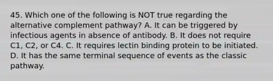 45. Which one of the following is NOT true regarding the alternative complement pathway? A. It can be triggered by infectious agents in absence of antibody. B. It does not require C1, C2, or C4. C. It requires lectin binding protein to be initiated. D. It has the same terminal sequence of events as the classic pathway.