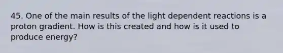 45. One of the main results of the light dependent reactions is a proton gradient. How is this created and how is it used to produce energy?