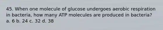 45. When one molecule of glucose undergoes aerobic respiration in bacteria, how many ATP molecules are produced in bacteria? a. 6 b. 24 c. 32 d. 38