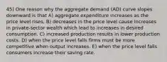 45) One reason why the aggregate demand (AD) curve slopes downward is that A) aggregate expenditure increases as the price level rises. B) decreases in the price level cause increases in private-sector wealth which lead to increases in desired consumption. C) increased production results in lower production costs. D) when the price level falls firms must be more competitive when output increases. E) when the price level falls consumers increase their saving rate.