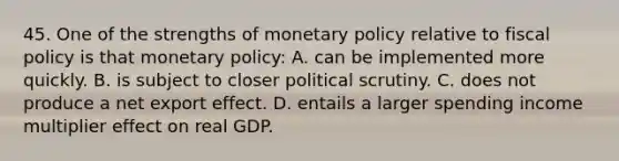 45. One of the strengths of monetary policy relative to fiscal policy is that monetary policy: A. can be implemented more quickly. B. is subject to closer political scrutiny. C. does not produce a net export effect. D. entails a larger spending income multiplier effect on real GDP.