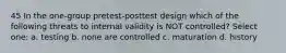 45 In the one-group pretest-posttest design which of the following threats to internal validity is NOT controlled? Select one: a. testing b. none are controlled c. maturation d. history