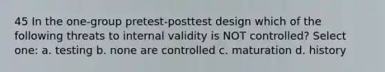 45 In the one-group pretest-posttest design which of the following threats to internal validity is NOT controlled? Select one: a. testing b. none are controlled c. maturation d. history