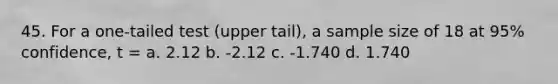 45. For a one-tailed test (upper tail), a sample size of 18 at 95% confidence, t = a. 2.12 b. -2.12 c. -1.740 d. 1.740