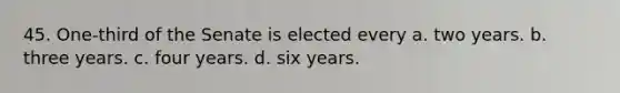 45. One-third of the Senate is elected every a. two years. b. three years. c. four years. d. six years.