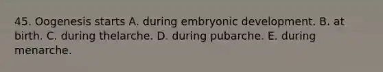 45. Oogenesis starts A. during embryonic development. B. at birth. C. during thelarche. D. during pubarche. E. during menarche.