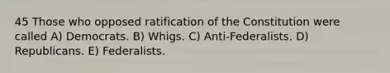 45 Those who opposed ratification of the Constitution were called A) Democrats. B) Whigs. C) Anti-Federalists. D) Republicans. E) Federalists.