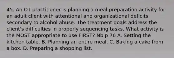 45. An OT practitioner is planning a meal preparation activity for an adult client with attentional and organizational deficits secondary to alcohol abuse. The treatment goals address the client's difficulties in properly sequencing tasks. What activity is the MOST appropriate to use FIRST? Nb p 76 A. Setting the kitchen table. B. Planning an entire meal. C. Baking a cake from a box. D. Preparing a shopping list.