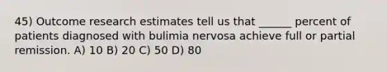 45) Outcome research estimates tell us that ______ percent of patients diagnosed with bulimia nervosa achieve full or partial remission. A) 10 B) 20 C) 50 D) 80