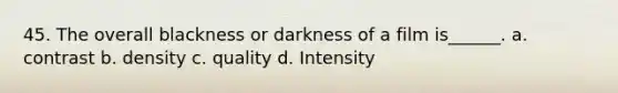 45. The overall blackness or darkness of a film is______. a. contrast b. density c. quality d. Intensity