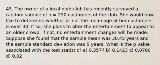 45. The owner of a local nightclub has recently surveyed a random sample of n = 250 customers of the club. She would now like to determine whether or not the mean age of her customers is over 30. If so, she plans to alter the entertainment to appeal to an older crowd. If not, no entertainment changes will be made. Suppose she found that the sample mean was 30.45 years and the sample <a href='https://www.questionai.com/knowledge/kqGUr1Cldy-standard-deviation' class='anchor-knowledge'>standard deviation</a> was 5 years. What is the <a href='https://www.questionai.com/knowledge/kGUtKnsFn1-p-value' class='anchor-knowledge'>p value</a> associated with <a href='https://www.questionai.com/knowledge/kzeQt8hpQB-the-test-statistic' class='anchor-knowledge'>the test statistic</a>? a) 0.3577 b) 0.1423 c) 0.0780 d) 0.02