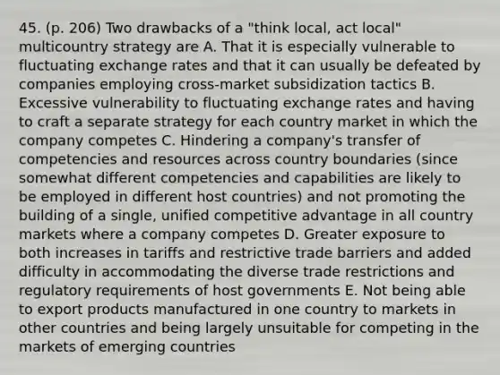 45. (p. 206) Two drawbacks of a "think local, act local" multicountry strategy are A. That it is especially vulnerable to fluctuating exchange rates and that it can usually be defeated by companies employing cross-market subsidization tactics B. Excessive vulnerability to fluctuating exchange rates and having to craft a separate strategy for each country market in which the company competes C. Hindering a company's transfer of competencies and resources across country boundaries (since somewhat different competencies and capabilities are likely to be employed in different host countries) and not promoting the building of a single, unified competitive advantage in all country markets where a company competes D. Greater exposure to both increases in tariffs and restrictive trade barriers and added difficulty in accommodating the diverse trade restrictions and regulatory requirements of host governments E. Not being able to export products manufactured in one country to markets in other countries and being largely unsuitable for competing in the markets of emerging countries