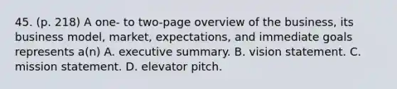 45. (p. 218) A one- to two-page overview of the business, its business model, market, expectations, and immediate goals represents a(n) A. executive summary. B. vision statement. C. mission statement. D. elevator pitch.