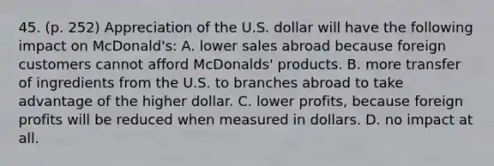 45. (p. 252) Appreciation of the U.S. dollar will have the following impact on McDonald's: A. lower sales abroad because foreign customers cannot afford McDonalds' products. B. more transfer of ingredients from the U.S. to branches abroad to take advantage of the higher dollar. C. lower profits, because foreign profits will be reduced when measured in dollars. D. no impact at all.