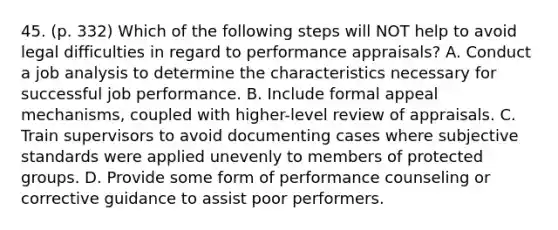 45. (p. 332) Which of the following steps will NOT help to avoid legal difficulties in regard to performance appraisals? A. Conduct a job analysis to determine the characteristics necessary for successful job performance. B. Include formal appeal mechanisms, coupled with higher-level review of appraisals. C. Train supervisors to avoid documenting cases where subjective standards were applied unevenly to members of protected groups. D. Provide some form of performance counseling or corrective guidance to assist poor performers.