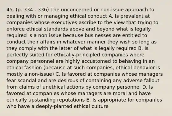 45. (p. 334 - 336) The unconcerned or non-issue approach to dealing with or managing ethical conduct A. Is prevalent at companies whose executives ascribe to the view that trying to enforce ethical standards above and beyond what is legally required is a non-issue because businesses are entitled to conduct their affairs in whatever manner they wish so long as they comply with the letter of what is legally required B. Is perfectly suited for ethically-principled companies where company personnel are highly accustomed to behaving in an ethical fashion (because at such companies, ethical behavior is mostly a non-issue) C. Is favored at companies whose managers fear scandal and are desirous of containing any adverse fallout from claims of unethical actions by company personnel D. Is favored at companies whose managers are moral and have ethically upstanding reputations E. Is appropriate for companies who have a deeply-planted ethical culture