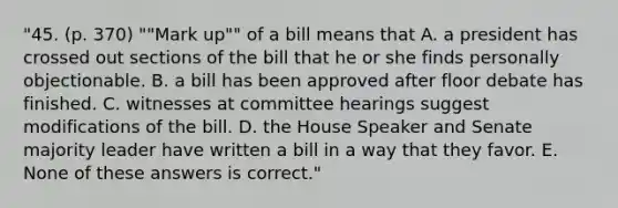 "45. (p. 370) ""Mark up"" of a bill means that A. a president has crossed out sections of the bill that he or she finds personally objectionable. B. a bill has been approved after floor debate has finished. C. witnesses at committee hearings suggest modifications of the bill. D. the House Speaker and Senate majority leader have written a bill in a way that they favor. E. None of these answers is correct."