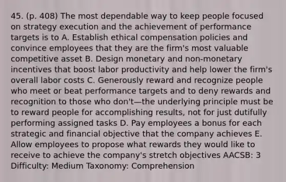 45. (p. 408) The most dependable way to keep people focused on strategy execution and the achievement of performance targets is to A. Establish ethical compensation policies and convince employees that they are the firm's most valuable competitive asset B. Design monetary and non-monetary incentives that boost labor productivity and help lower the firm's overall labor costs C. Generously reward and recognize people who meet or beat performance targets and to deny rewards and recognition to those who don't—the underlying principle must be to reward people for accomplishing results, not for just dutifully performing assigned tasks D. Pay employees a bonus for each strategic and financial objective that the company achieves E. Allow employees to propose what rewards they would like to receive to achieve the company's stretch objectives AACSB: 3 Difficulty: Medium Taxonomy: Comprehension