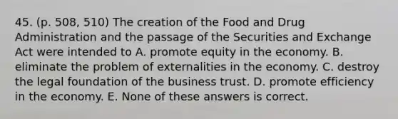 45. (p. 508, 510) The creation of the Food and Drug Administration and the passage of the Securities and Exchange Act were intended to A. promote equity in the economy. B. eliminate the problem of externalities in the economy. C. destroy the legal foundation of the business trust. D. promote efficiency in the economy. E. None of these answers is correct.