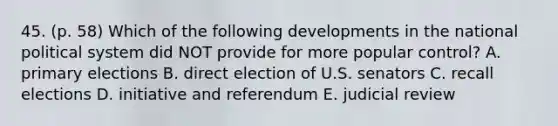 45. (p. 58) Which of the following developments in the national political system did NOT provide for more popular control? A. primary elections B. direct election of U.S. senators C. recall elections D. initiative and referendum E. judicial review