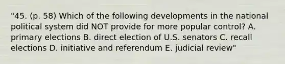 "45. (p. 58) Which of the following developments in the national political system did NOT provide for more popular control? A. primary elections B. direct election of U.S. senators C. recall elections D. initiative and referendum E. judicial review"