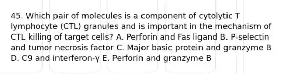 45. Which pair of molecules is a component of cytolytic T lymphocyte (CTL) granules and is important in the mechanism of CTL killing of target cells? A. Perforin and Fas ligand B. P-selectin and tumor necrosis factor C. Major basic protein and granzyme B D. C9 and interferon-γ E. Perforin and granzyme B