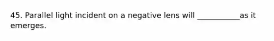 45. Parallel light incident on a negative lens will ___________as it emerges.