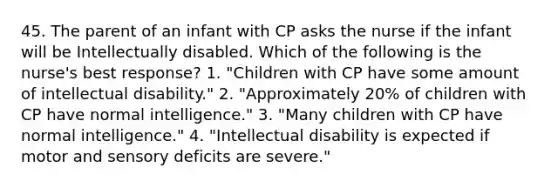 45. The parent of an infant with CP asks the nurse if the infant will be Intellectually disabled. Which of the following is the nurse's best response? 1. "Children with CP have some amount of intellectual disability." 2. "Approximately 20% of children with CP have normal intelligence." 3. "Many children with CP have normal intelligence." 4. "Intellectual disability is expected if motor and sensory deficits are severe."