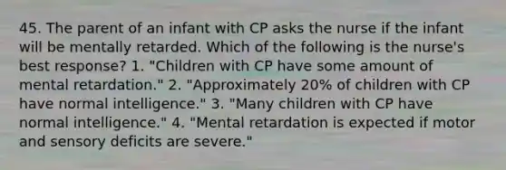 45. The parent of an infant with CP asks the nurse if the infant will be mentally retarded. Which of the following is the nurse's best response? 1. "Children with CP have some amount of mental retardation." 2. "Approximately 20% of children with CP have normal intelligence." 3. "Many children with CP have normal intelligence." 4. "Mental retardation is expected if motor and sensory deficits are severe."