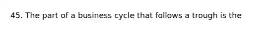 45. The part of a business cycle that follows a trough is the