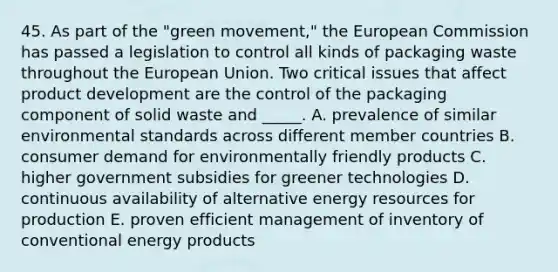 45. As part of the "green movement," the European Commission has passed a legislation to control all kinds of packaging waste throughout the European Union. Two critical issues that affect product development are the control of the packaging component of solid waste and _____. A. prevalence of similar environmental standards across different member countries B. consumer demand for environmentally friendly products C. higher government subsidies for greener technologies D. continuous availability of alternative energy resources for production E. proven efficient management of inventory of conventional energy products